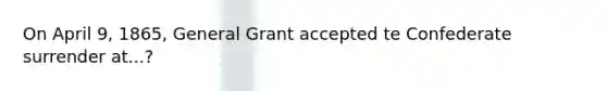 On April 9, 1865, General Grant accepted te Confederate surrender at...?