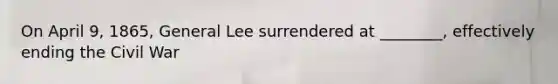 On April 9, 1865, General Lee surrendered at ________, effectively ending the Civil War
