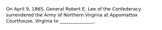 On April 9, 1865, General Robert E. Lee of the Confederacy surrendered the Army of Northern Virginia at Appomattox Courthouse, Virginia to _______________.