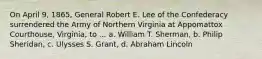 On April 9, 1865, General Robert E. Lee of the Confederacy surrendered the Army of Northern Virginia at Appomattox Courthouse, Virginia, to ... a. William T. Sherman, b. Philip Sheridan, c. Ulysses S. Grant, d. Abraham Lincoln