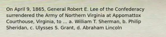 On April 9, 1865, General Robert E. Lee of the Confederacy surrendered the Army of Northern Virginia at Appomattox Courthouse, Virginia, to ... a. William T. Sherman, b. Philip Sheridan, c. Ulysses S. Grant, d. Abraham Lincoln