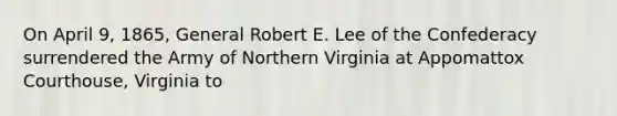 On April 9, 1865, General Robert E. Lee of the Confederacy surrendered the Army of Northern Virginia at Appomattox Courthouse, Virginia to