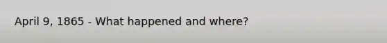 April 9, 1865 - What happened and where?