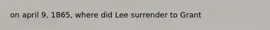 on april 9, 1865, where did Lee surrender to Grant