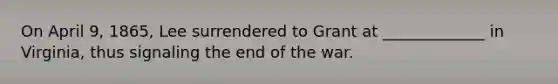 On April 9, 1865, Lee surrendered to Grant at _____________ in Virginia, thus signaling the end of the war.