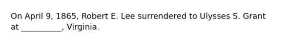 On April 9, 1865, Robert E. Lee surrendered to Ulysses S. Grant at __________, Virginia.