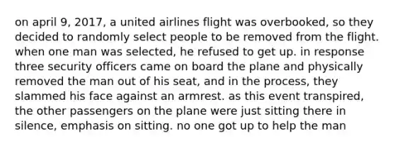 on april 9, 2017, a united airlines flight was overbooked, so they decided to randomly select people to be removed from the flight. when one man was selected, he refused to get up. in response three security officers came on board the plane and physically removed the man out of his seat, and in the process, they slammed his face against an armrest. as this event transpired, the other passengers on the plane were just sitting there in silence, emphasis on sitting. no one got up to help the man