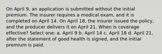 On April 9, an application is submitted without the initial premium. The insurer requires a medical exam, and it is completed on April 14. On April 18, the insurer issued the policy, and the producer delivers it on April 21. When is coverage effective? Select one: a. April 9 b. April 14 c. April 18 d. April 21, after the statement of good health is signed, and the initial premium is paid.