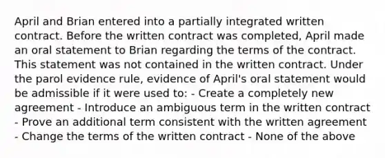 April and Brian entered into a partially integrated written contract. Before the written contract was completed, April made an oral statement to Brian regarding the terms of the contract. This statement was not contained in the written contract. Under the parol evidence rule, evidence of April's oral statement would be admissible if it were used to: - Create a completely new agreement - Introduce an ambiguous term in the written contract - Prove an additional term consistent with the written agreement - Change the terms of the written contract - None of the above