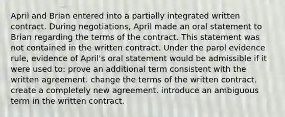 April and Brian entered into a partially integrated written contract. During negotiations, April made an oral statement to Brian regarding the terms of the contract. This statement was not contained in the written contract. Under the parol evidence rule, evidence of April's oral statement would be admissible if it were used to: prove an additional term consistent with the written agreement. change the terms of the written contract. create a completely new agreement. introduce an ambiguous term in the written contract.