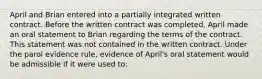 April and Brian entered into a partially integrated written contract. Before the written contract was completed, April made an oral statement to Brian regarding the terms of the contract. This statement was not contained in the written contract. Under the parol evidence rule, evidence of April's oral statement would be admissible if it were used to: