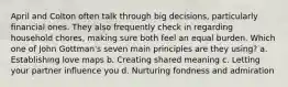 April and Colton often talk through big decisions, particularly financial ones. They also frequently check in regarding household chores, making sure both feel an equal burden. Which one of John Gottman's seven main principles are they using? a. Establishing love maps b. Creating shared meaning c. Letting your partner influence you d. Nurturing fondness and admiration