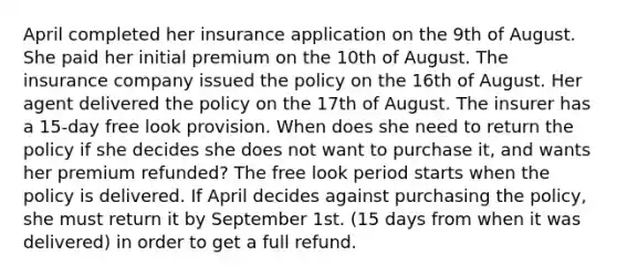 April completed her insurance application on the 9th of August. She paid her initial premium on the 10th of August. The insurance company issued the policy on the 16th of August. Her agent delivered the policy on the 17th of August. The insurer has a 15-day free look provision. When does she need to return the policy if she decides she does not want to purchase it, and wants her premium refunded? The free look period starts when the policy is delivered. If April decides against purchasing the policy, she must return it by September 1st. (15 days from when it was delivered) in order to get a full refund.