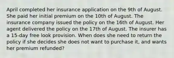 April completed her insurance application on the 9th of August. She paid her initial premium on the 10th of August. The insurance company issued the policy on the 16th of August. Her agent delivered the policy on the 17th of August. The insurer has a 15-day free look provision. When does she need to return the policy if she decides she does not want to purchase it, and wants her premium refunded?