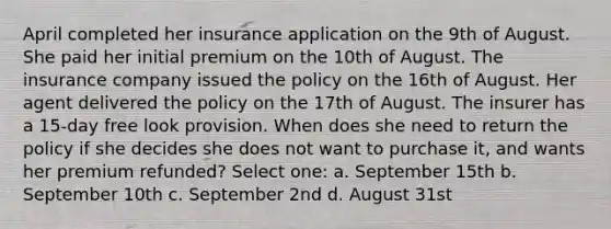 April completed her insurance application on the 9th of August. She paid her initial premium on the 10th of August. The insurance company issued the policy on the 16th of August. Her agent delivered the policy on the 17th of August. The insurer has a 15-day free look provision. When does she need to return the policy if she decides she does not want to purchase it, and wants her premium refunded? Select one: a. September 15th b. September 10th c. September 2nd d. August 31st