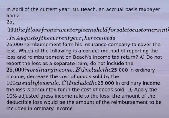 In April of the current year, Mr. Beach, an accrual-basis taxpayer, had a 25,000 theft loss from inventory items held for sale to customers in the ordinary course of his business. In August of the current year, he received a25,000 reimbursement form his insurance company to cover the loss. Which of the following is a correct method of reporting the loss and reimbursement on Beach's income tax return? A) Do not report the loss as a separate item; do not include the 25,000 in ordinary income. B) Include the25,000 in ordinary income; decrease the cost of goods sold by the 100 casualty loss rule. C) Include the25,000 in ordinary income, the loss is accounted for in the cost of goods sold. D) Apply the 10% adjusted gross income rule to the loss; the amount of the deductible loss would be the amount of the reimbursement to be included in ordinary income.