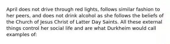 April does not drive through red lights, follows similar fashion to her peers, and does not drink alcohol as she follows the beliefs of the Church of Jesus Christ of Latter Day Saints. All these external things control her social life and are what Durkheim would call examples of: