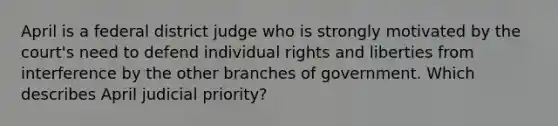 April is a federal district judge who is strongly motivated by the court's need to defend individual rights and liberties from interference by the other branches of government. Which describes April judicial priority?