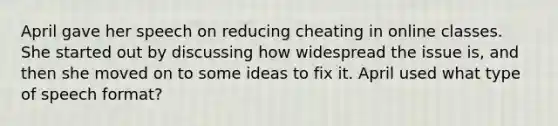 April gave her speech on reducing cheating in online classes. She started out by discussing how widespread the issue is, and then she moved on to some ideas to fix it. April used what type of speech format?