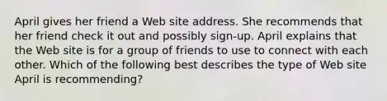 April gives her friend a Web site address. She recommends that her friend check it out and possibly sign-up. April explains that the Web site is for a group of friends to use to connect with each other. Which of the following best describes the type of Web site April is recommending?