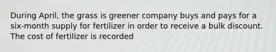 During April, the grass is greener company buys and pays for a six-month supply for fertilizer in order to receive a bulk discount. The cost of fertilizer is recorded