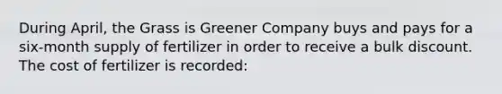 During April, the Grass is Greener Company buys and pays for a six-month supply of fertilizer in order to receive a bulk discount. The cost of fertilizer is recorded: