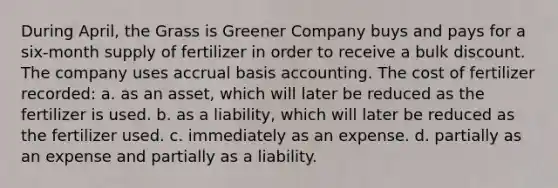 During April, the Grass is Greener Company buys and pays for a six-month supply of fertilizer in order to receive a bulk discount. The company uses accrual basis accounting. The cost of fertilizer recorded: a. as an asset, which will later be reduced as the fertilizer is used. b. as a liability, which will later be reduced as the fertilizer used. c. immediately as an expense. d. partially as an expense and partially as a liability.