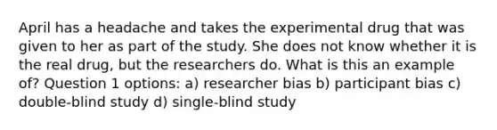 April has a headache and takes the experimental drug that was given to her as part of the study. She does not know whether it is the real drug, but the researchers do. What is this an example of? Question 1 options: a) researcher bias b) participant bias c) double-blind study d) single-blind study