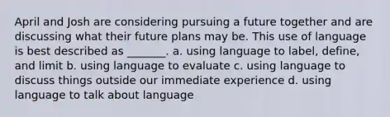 April and Josh are considering pursuing a future together and are discussing what their future plans may be. This use of language is best described as _______. a. using language to label, define, and limit b. using language to evaluate c. using language to discuss things outside our immediate experience d. using language to talk about language