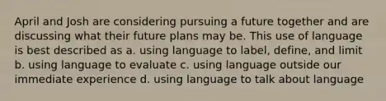 April and Josh are considering pursuing a future together and are discussing what their future plans may be. This use of language is best described as a. using language to label, define, and limit b. using language to evaluate c. using language outside our immediate experience d. using language to talk about language