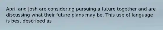 April and Josh are considering pursuing a future together and are discussing what their future plans may be. This use of language is best described as