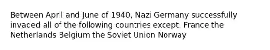 Between April and June of 1940, Nazi Germany successfully invaded all of the following countries except: France the Netherlands Belgium the Soviet Union Norway