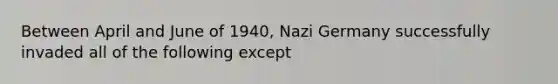 Between April and June of 1940, Nazi Germany successfully invaded all of the following except