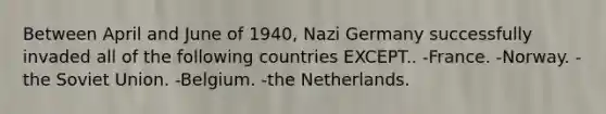 Between April and June of 1940, Nazi Germany successfully invaded all of the following countries EXCEPT.. -France. -Norway. -the Soviet Union. -Belgium. -the Netherlands.