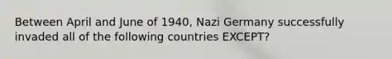 Between April and June of 1940, Nazi Germany successfully invaded all of the following countries EXCEPT?