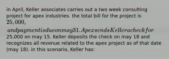 in April, Keller associates carries out a two week consulting project for apex industries. the total bill for the project is 25,000, and payment is due on may 31. Apex sends Keller a check for25,000 on may 15. Keller deposits the check on may 18 and recognizes all revenue related to the apex project as of that date (may 18). in this scenario, Keller has: