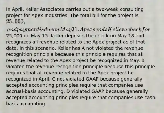 In April, Keller Associates carries out a two-week consulting project for Apex Industries. The total bill for the project is 25,000, and payment is due on May 31. Apex sends Keller a check for25,000 on May 15. Keller deposits the check on May 18 and recognizes all revenue related to the Apex project as of that date. In this scenario, Keller has A not violated the revenue recognition principle because this principle requires that all revenue related to the Apex project be recognized in May. B violated the revenue recognition principle because this principle requires that all revenue related to the Apex project be recognized in April. C not violated GAAP because <a href='https://www.questionai.com/knowledge/kwjD9YtMH2-generally-accepted-accounting-principles' class='anchor-knowledge'>generally accepted accounting principles</a> require that companies use accrual-basis accounting. D violated GAAP because generally accepted accounting principles require that companies use cash-basis accounting.