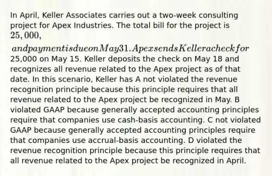 In April, Keller Associates carries out a two-week consulting project for Apex Industries. The total bill for the project is 25,000, and payment is due on May 31. Apex sends Keller a check for25,000 on May 15. Keller deposits the check on May 18 and recognizes all revenue related to the Apex project as of that date. In this scenario, Keller has A not violated the revenue recognition principle because this principle requires that all revenue related to the Apex project be recognized in May. B violated GAAP because generally accepted accounting principles require that companies use cash-basis accounting. C not violated GAAP because generally accepted accounting principles require that companies use accrual-basis accounting. D violated the revenue recognition principle because this principle requires that all revenue related to the Apex project be recognized in April.