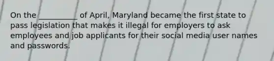 On the __________ of April, Maryland became the first state to pass legislation that makes it illegal for employers to ask employees and job applicants for their social media user names and passwords.