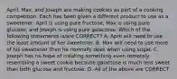 April, Max, and Joseph are making cookies as part of a cooking competition. Each has been given a different product to use as a sweetener: April is using pure fructose, Max is using pure glucose, and Joseph is using pure galactose. Which of the following statements is/are CORRECT? A. April will need to use the least amount of her sweetener. B. Max will need to use more of his sweetener than he normally does when using sugar. C. Joseph has no hope of creating something even remotely resembling a sweet cookie because galactose is much less sweet than both glucose and fructose. D. All of the above are CORRECT