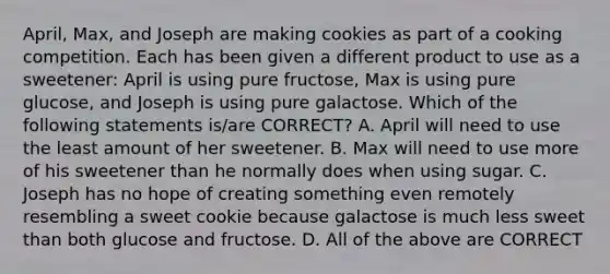 April, Max, and Joseph are making cookies as part of a cooking competition. Each has been given a different product to use as a sweetener: April is using pure fructose, Max is using pure glucose, and Joseph is using pure galactose. Which of the following statements is/are CORRECT? A. April will need to use the least amount of her sweetener. B. Max will need to use more of his sweetener than he normally does when using sugar. C. Joseph has no hope of creating something even remotely resembling a sweet cookie because galactose is much less sweet than both glucose and fructose. D. All of the above are CORRECT