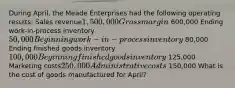 During April, the Meade Enterprises had the following operating results: Sales revenue1,500,000 Gross margin 600,000 Ending work-in-process inventory50,000 Beginning work-in-process inventory 80,000 Ending finished goods inventory100,000 Beginning finished goods inventory 125,000 Marketing costs250,000 Administrative costs 150,000 What is the cost of goods manufactured for April?