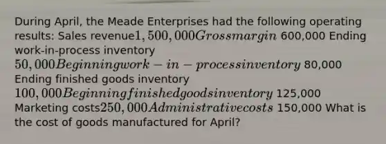 During April, the Meade Enterprises had the following operating results: Sales revenue1,500,000 Gross margin 600,000 Ending work-in-process inventory50,000 Beginning work-in-process inventory 80,000 Ending finished goods inventory100,000 Beginning finished goods inventory 125,000 Marketing costs250,000 Administrative costs 150,000 What is the cost of goods manufactured for April?