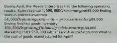 During April, the Meade Enterprises had the following operating results: Sales revenue 1,590,000 Gross margin645,000 Ending work-in-process inventory 54,500 Beginning work-in-process inventory89,000 Ending finished goods inventory 104,500 Beginning finished goods inventory134,000 Marketing costs 259,000 Administrative costs159,000 What is the cost of goods manufactured for April?