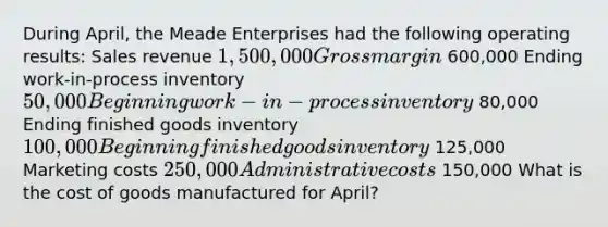 During April, the Meade Enterprises had the following operating results: Sales revenue 1,500,000 Gross margin 600,000 Ending work-in-process inventory 50,000 Beginning work-in-process inventory 80,000 Ending finished goods inventory 100,000 Beginning finished goods inventory 125,000 Marketing costs 250,000 Administrative costs 150,000 What is the cost of goods manufactured for April?