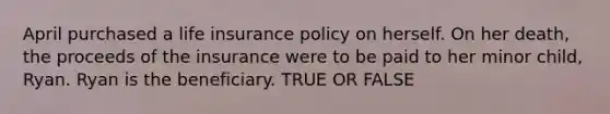 April purchased a life insurance policy on herself. On her death, the proceeds of the insurance were to be paid to her minor child, Ryan. Ryan is the beneficiary. TRUE OR FALSE