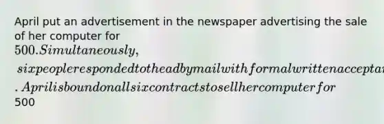 April put an advertisement in the newspaper advertising the sale of her computer for 500. Simultaneously, six people responded to the ad by mail with formal written acceptances. April is bound on all six contracts to sell her computer for500