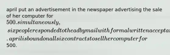 april put an advertisement in the newspaper advertising the sale of her computer for 500. simultaneously, six people responded to the ad by mail with formal written acceptances. april is bound on all six contracts to sell her computer for500.