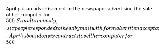 April put an advertisement in the newspaper advertising the sale of her computer for 500. Simultaneously, six people responded to the ad by mail with formal written acceptances. April is bound on six contracts to sell her computer for500.