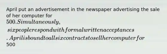 April put an advertisement in the newspaper advertising the sale of her computer for 500. Simultaneously, six people respond with formal written acceptances. April is bound to all six contracts to sell her computer for500